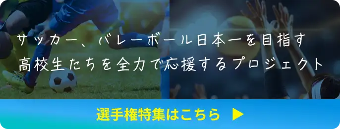 サッカー、バレーボール日本一を目指す高校生たちを全力で応援するプロジェクト